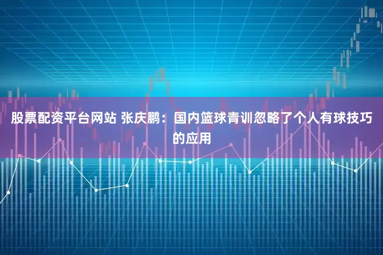 股票配资平台网站 张庆鹏：国内篮球青训忽略了个人有球技巧的应用