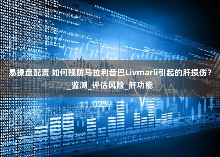 易操盘配资 如何预防马拉利昔巴Livmarli引起的肝损伤？_监测_评估风险_肝功能