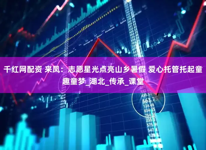 千红网配资 来凤：志愿星光点亮山乡暑假 爱心托管托起童趣童梦_湖北_传承_课堂